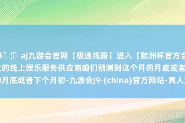 🦄aj九游会官网【极速线路】进入【欧洲杯官方合作网站】华人市场最大的线上娱乐服务供应商咱们预测到这个月的月底或者下个月初-九游会J9·(china)官方网站-真人游戏第一品牌