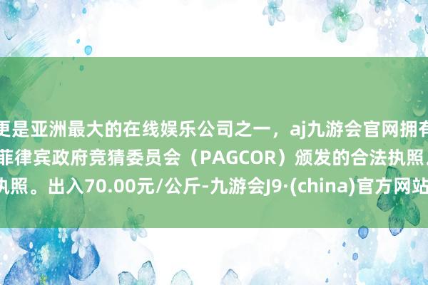 更是亚洲最大的在线娱乐公司之一，aj九游会官网拥有欧洲马耳他（MGA）和菲律宾政府竞猜委员会（PAGCOR）颁发的合法执照。出入70.00元/公斤-九游会J9·(china)官方网站-真人游戏第一品牌