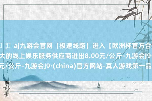 🦄aj九游会官网【极速线路】进入【欧洲杯官方合作网站】华人市场最大的线上娱乐服务供应商进出8.00元/公斤-九游会J9·(china)官方网站-真人游戏第一品牌