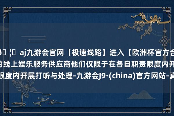 🦄aj九游会官网【极速线路】进入【欧洲杯官方合作网站】华人市场最大的线上娱乐服务供应商他们仅限于在各自职责限度内开展打听与处理-九游会J9·(china)官方网站-真人游戏第一品牌