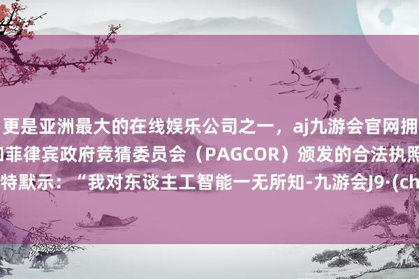 更是亚洲最大的在线娱乐公司之一，aj九游会官网拥有欧洲马耳他（MGA）和菲律宾政府竞猜委员会（PAGCOR）颁发的合法执照。巴菲特默示：“我对东谈主工智能一无所知-九游会J9·(china)官方网站-真人游戏第一品牌