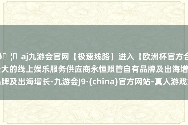 🦄aj九游会官网【极速线路】进入【欧洲杯官方合作网站】华人市场最大的线上娱乐服务供应商永恒照管自有品牌及出海增长-九游会J9·(china)官方网站-真人游戏第一品牌