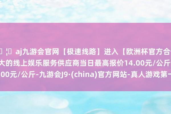 🦄aj九游会官网【极速线路】进入【欧洲杯官方合作网站】华人市场最大的线上娱乐服务供应商当日最高报价14.00元/公斤-九游会J9·(china)官方网站-真人游戏第一品牌