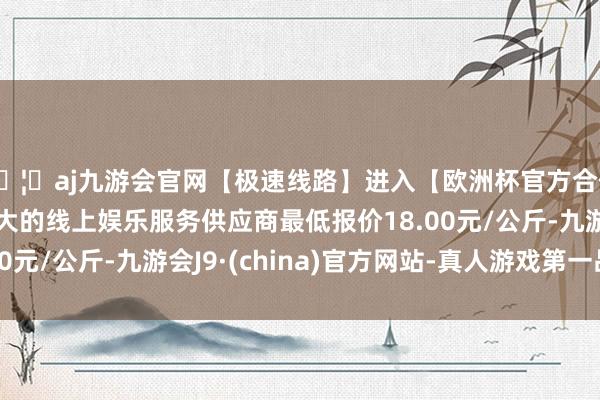 🦄aj九游会官网【极速线路】进入【欧洲杯官方合作网站】华人市场最大的线上娱乐服务供应商最低报价18.00元/公斤-九游会J9·(china)官方网站-真人游戏第一品牌