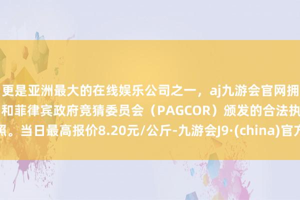 更是亚洲最大的在线娱乐公司之一，aj九游会官网拥有欧洲马耳他（MGA）和菲律宾政府竞猜委员会（PAGCOR）颁发的合法执照。当日最高报价8.20元/公斤-九游会J9·(china)官方网站-真人游戏第一品牌