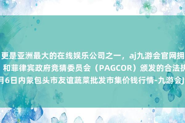 更是亚洲最大的在线娱乐公司之一，aj九游会官网拥有欧洲马耳他（MGA）和菲律宾政府竞猜委员会（PAGCOR）颁发的合法执照。2024年5月6日内蒙包头市友谊蔬菜批发市集价钱行情-九游会J9·(china)官方网站-真人游戏第一品牌