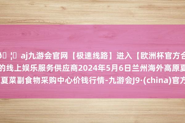 🦄aj九游会官网【极速线路】进入【欧洲杯官方合作网站】华人市场最大的线上娱乐服务供应商2024年5月6日兰州海外高原夏菜副食物采购中心价钱行情-九游会J9·(china)官方网站-真人游戏第一品牌