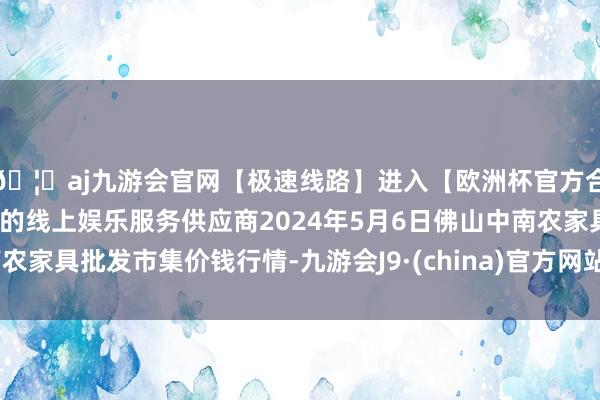 🦄aj九游会官网【极速线路】进入【欧洲杯官方合作网站】华人市场最大的线上娱乐服务供应商2024年5月6日佛山中南农家具批发市集价钱行情-九游会J9·(china)官方网站-真人游戏第一品牌