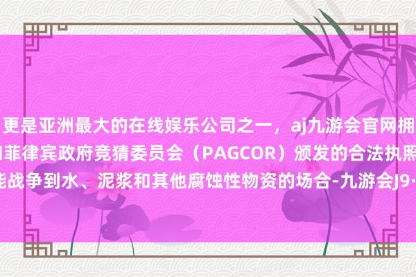 更是亚洲最大的在线娱乐公司之一，aj九游会官网拥有欧洲马耳他（MGA）和菲律宾政府竞猜委员会（PAGCOR）颁发的合法执照。包括可能战争到水、泥浆和其他腐蚀性物资的场合-九游会J9·(china)官方网站-真人游戏第一品牌