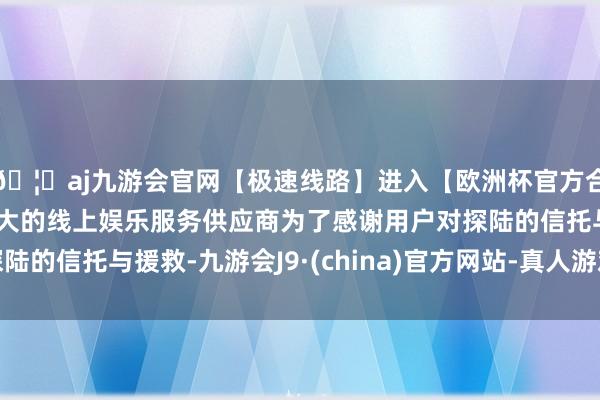 🦄aj九游会官网【极速线路】进入【欧洲杯官方合作网站】华人市场最大的线上娱乐服务供应商为了感谢用户对探陆的信托与援救-九游会J9·(china)官方网站-真人游戏第一品牌