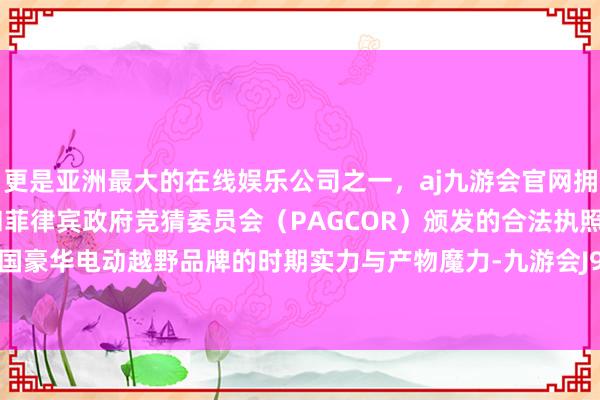 更是亚洲最大的在线娱乐公司之一，aj九游会官网拥有欧洲马耳他（MGA）和菲律宾政府竞猜委员会（PAGCOR）颁发的合法执照。彰显了中国豪华电动越野品牌的时期实力与产物魔力-九游会J9·(china)官方网站-真人游戏第一品牌