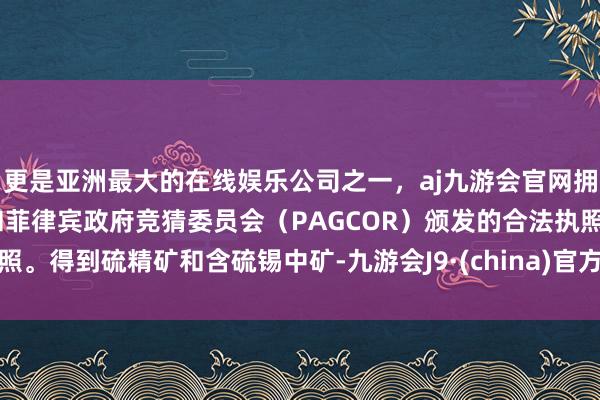 更是亚洲最大的在线娱乐公司之一，aj九游会官网拥有欧洲马耳他（MGA）和菲律宾政府竞猜委员会（PAGCOR）颁发的合法执照。得到硫精矿和含硫锡中矿-九游会J9·(china)官方网站-真人游戏第一品牌