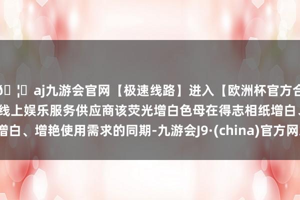 🦄aj九游会官网【极速线路】进入【欧洲杯官方合作网站】华人市场最大的线上娱乐服务供应商该荧光增白色母在得志相纸增白、增艳使用需求的同期-九游会J9·(china)官方网站-真人游戏第一品牌