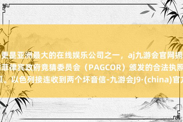 更是亚洲最大的在线娱乐公司之一，aj九游会官网拥有欧洲马耳他（MGA）和菲律宾政府竞猜委员会（PAGCOR）颁发的合法执照。以色列接连收到两个坏音信-九游会J9·(china)官方网站-真人游戏第一品牌