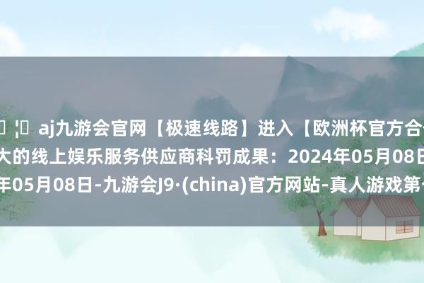 🦄aj九游会官网【极速线路】进入【欧洲杯官方合作网站】华人市场最大的线上娱乐服务供应商科罚成果：2024年05月08日-九游会J9·(china)官方网站-真人游戏第一品牌