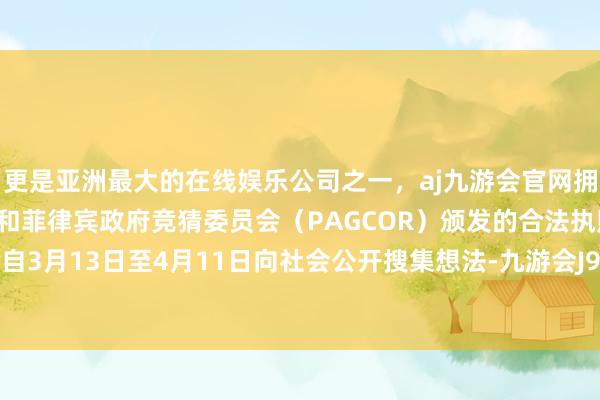 更是亚洲最大的在线娱乐公司之一，aj九游会官网拥有欧洲马耳他（MGA）和菲律宾政府竞猜委员会（PAGCOR）颁发的合法执照。《磋磨》自3月13日至4月11日向社会公开搜集想法-九游会J9·(china)官方网站-真人游戏第一品牌