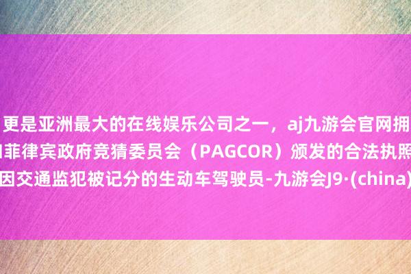 更是亚洲最大的在线娱乐公司之一，aj九游会官网拥有欧洲马耳他（MGA）和菲律宾政府竞猜委员会（PAGCOR）颁发的合法执照。因交通监犯被记分的生动车驾驶员-九游会J9·(china)官方网站-真人游戏第一品牌