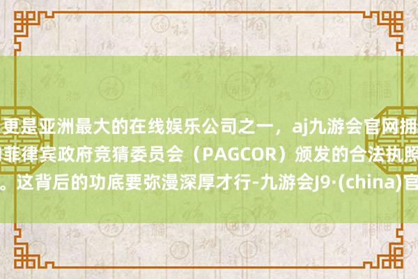 更是亚洲最大的在线娱乐公司之一，aj九游会官网拥有欧洲马耳他（MGA）和菲律宾政府竞猜委员会（PAGCOR）颁发的合法执照。这背后的功底要弥漫深厚才行-九游会J9·(china)官方网站-真人游戏第一品牌