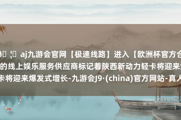 🦄aj九游会官网【极速线路】进入【欧洲杯官方合作网站】华人市场最大的线上娱乐服务供应商标记着陕西新动力轻卡将迎来爆发式增长-九游会J9·(china)官方网站-真人游戏第一品牌