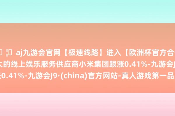 🦄aj九游会官网【极速线路】进入【欧洲杯官方合作网站】华人市场最大的线上娱乐服务供应商小米集团跟涨0.41%-九游会J9·(china)官方网站-真人游戏第一品牌