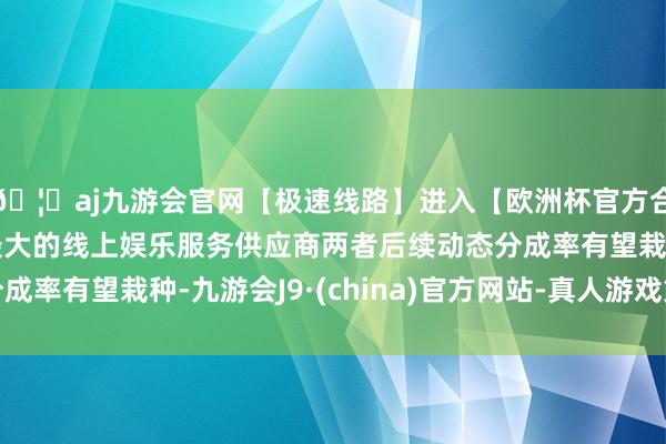 🦄aj九游会官网【极速线路】进入【欧洲杯官方合作网站】华人市场最大的线上娱乐服务供应商两者后续动态分成率有望栽种-九游会J9·(china)官方网站-真人游戏第一品牌