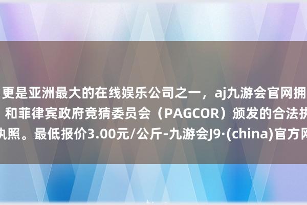 更是亚洲最大的在线娱乐公司之一，aj九游会官网拥有欧洲马耳他（MGA）和菲律宾政府竞猜委员会（PAGCOR）颁发的合法执照。最低报价3.00元/公斤-九游会J9·(china)官方网站-真人游戏第一品牌