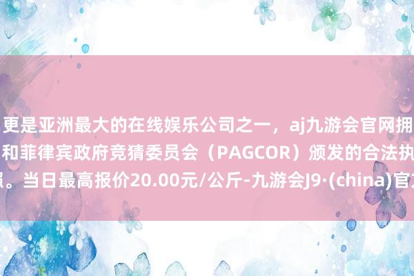 更是亚洲最大的在线娱乐公司之一，aj九游会官网拥有欧洲马耳他（MGA）和菲律宾政府竞猜委员会（PAGCOR）颁发的合法执照。当日最高报价20.00元/公斤-九游会J9·(china)官方网站-真人游戏第一品牌