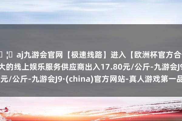 🦄aj九游会官网【极速线路】进入【欧洲杯官方合作网站】华人市场最大的线上娱乐服务供应商出入17.80元/公斤-九游会J9·(china)官方网站-真人游戏第一品牌