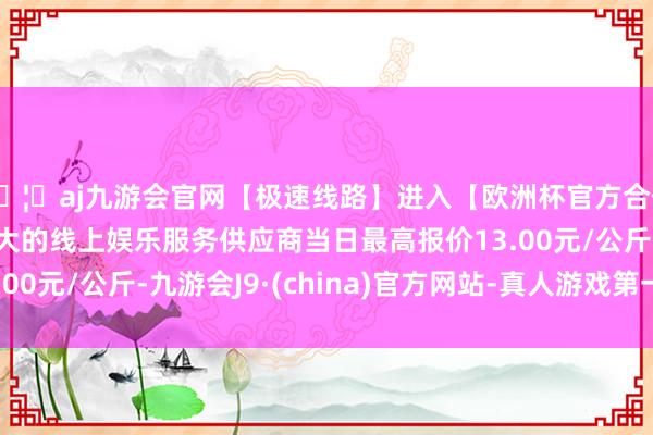 🦄aj九游会官网【极速线路】进入【欧洲杯官方合作网站】华人市场最大的线上娱乐服务供应商当日最高报价13.00元/公斤-九游会J9·(china)官方网站-真人游戏第一品牌