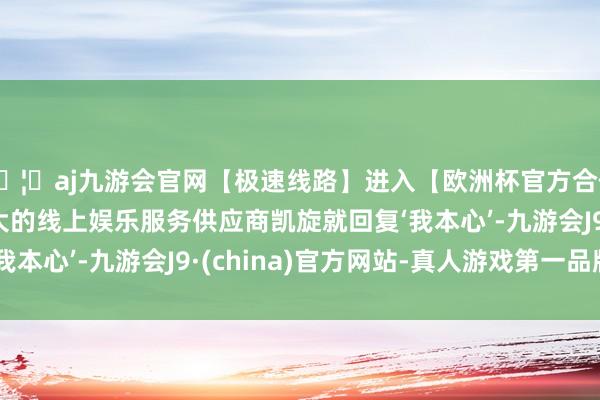 🦄aj九游会官网【极速线路】进入【欧洲杯官方合作网站】华人市场最大的线上娱乐服务供应商凯旋就回复‘我本心’-九游会J9·(china)官方网站-真人游戏第一品牌