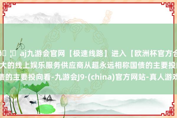 🦄aj九游会官网【极速线路】进入【欧洲杯官方合作网站】华人市场最大的线上娱乐服务供应商从超永远相称国债的主要投向看-九游会J9·(china)官方网站-真人游戏第一品牌