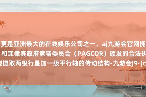 更是亚洲最大的在线娱乐公司之一，aj九游会官网拥有欧洲马耳他（MGA）和菲律宾政府竞猜委员会（PAGCOR）颁发的合法执照。　　该机型摄取两级行星加一级平行轴的传动结构-九游会J9·(china)官方网站-真人游戏第一品牌