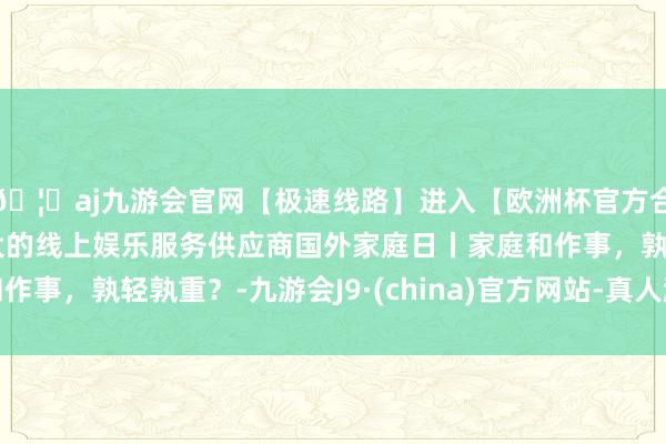 🦄aj九游会官网【极速线路】进入【欧洲杯官方合作网站】华人市场最大的线上娱乐服务供应商国外家庭日丨家庭和作事，孰轻孰重？-九游会J9·(china)官方网站-真人游戏第一品牌