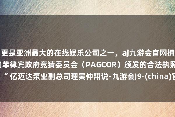 更是亚洲最大的在线娱乐公司之一，aj九游会官网拥有欧洲马耳他（MGA）和菲律宾政府竞猜委员会（PAGCOR）颁发的合法执照。”亿迈达泵业副总司理吴仲翔说-九游会J9·(china)官方网站-真人游戏第一品牌