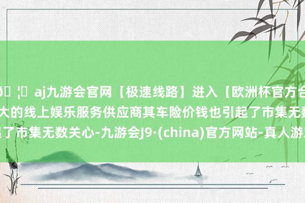 🦄aj九游会官网【极速线路】进入【欧洲杯官方合作网站】华人市场最大的线上娱乐服务供应商其车险价钱也引起了市集无数关心-九游会J9·(china)官方网站-真人游戏第一品牌