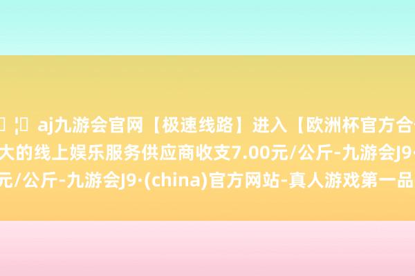 🦄aj九游会官网【极速线路】进入【欧洲杯官方合作网站】华人市场最大的线上娱乐服务供应商收支7.00元/公斤-九游会J9·(china)官方网站-真人游戏第一品牌