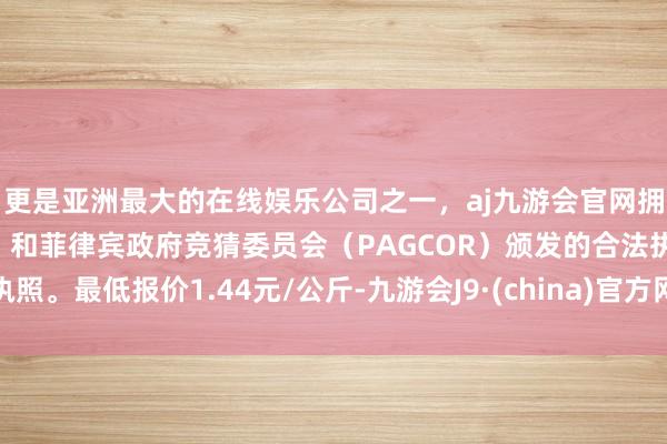 更是亚洲最大的在线娱乐公司之一，aj九游会官网拥有欧洲马耳他（MGA）和菲律宾政府竞猜委员会（PAGCOR）颁发的合法执照。最低报价1.44元/公斤-九游会J9·(china)官方网站-真人游戏第一品牌