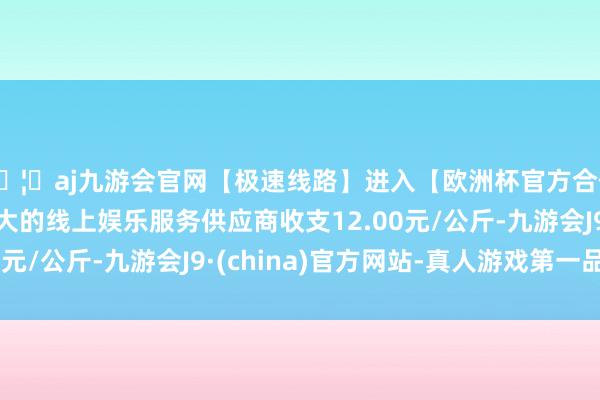 🦄aj九游会官网【极速线路】进入【欧洲杯官方合作网站】华人市场最大的线上娱乐服务供应商收支12.00元/公斤-九游会J9·(china)官方网站-真人游戏第一品牌