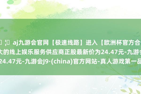 🦄aj九游会官网【极速线路】进入【欧洲杯官方合作网站】华人市场最大的线上娱乐服务供应商正股最新价为24.47元-九游会J9·(china)官方网站-真人游戏第一品牌