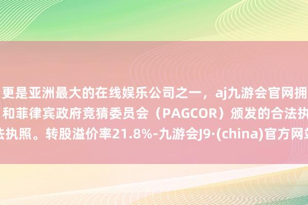 更是亚洲最大的在线娱乐公司之一，aj九游会官网拥有欧洲马耳他（MGA）和菲律宾政府竞猜委员会（PAGCOR）颁发的合法执照。转股溢价率21.8%-九游会J9·(china)官方网站-真人游戏第一品牌