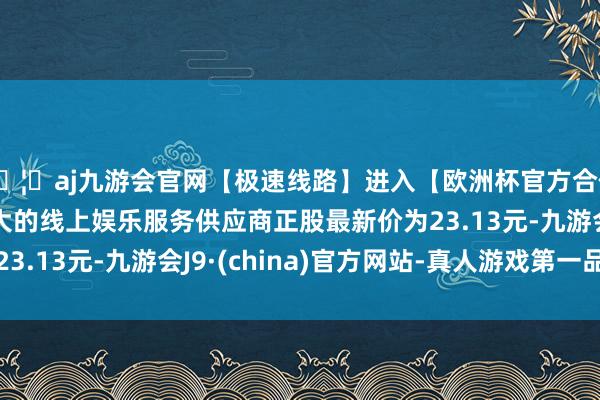 🦄aj九游会官网【极速线路】进入【欧洲杯官方合作网站】华人市场最大的线上娱乐服务供应商正股最新价为23.13元-九游会J9·(china)官方网站-真人游戏第一品牌