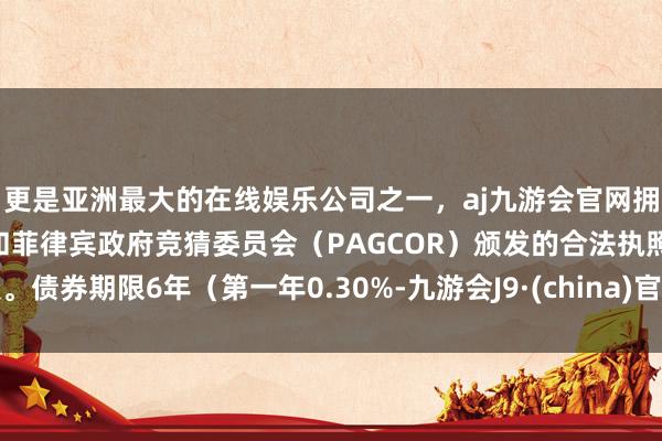 更是亚洲最大的在线娱乐公司之一，aj九游会官网拥有欧洲马耳他（MGA）和菲律宾政府竞猜委员会（PAGCOR）颁发的合法执照。债券期限6年（第一年0.30%-九游会J9·(china)官方网站-真人游戏第一品牌