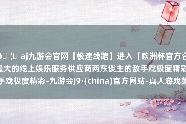 🦄aj九游会官网【极速线路】进入【欧洲杯官方合作网站】华人市场最大的线上娱乐服务供应商两东谈主的敌手戏极度精彩-九游会J9·(china)官方网站-真人游戏第一品牌