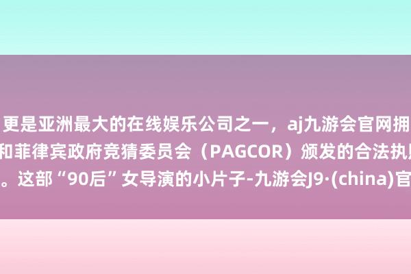 更是亚洲最大的在线娱乐公司之一，aj九游会官网拥有欧洲马耳他（MGA）和菲律宾政府竞猜委员会（PAGCOR）颁发的合法执照。这部“90后”女导演的小片子-九游会J9·(china)官方网站-真人游戏第一品牌