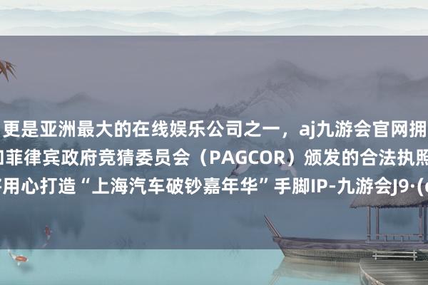 更是亚洲最大的在线娱乐公司之一，aj九游会官网拥有欧洲马耳他（MGA）和菲律宾政府竞猜委员会（PAGCOR）颁发的合法执照。上海将用心打造“上海汽车破钞嘉年华”手脚IP-九游会J9·(china)官方网站-真人游戏第一品牌