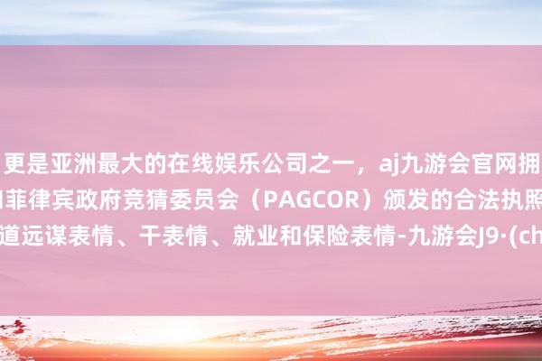 更是亚洲最大的在线娱乐公司之一，aj九游会官网拥有欧洲马耳他（MGA）和菲律宾政府竞猜委员会（PAGCOR）颁发的合法执照。任重道远谋表情、干表情、就业和保险表情-九游会J9·(china)官方网站-真人游戏第一品牌