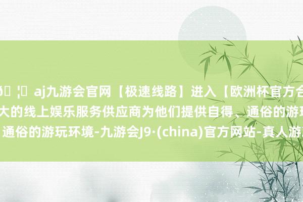 🦄aj九游会官网【极速线路】进入【欧洲杯官方合作网站】华人市场最大的线上娱乐服务供应商为他们提供自得、通俗的游玩环境-九游会J9·(china)官方网站-真人游戏第一品牌