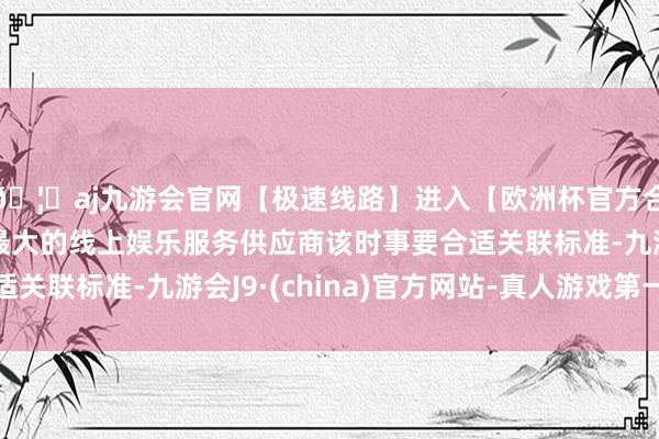 🦄aj九游会官网【极速线路】进入【欧洲杯官方合作网站】华人市场最大的线上娱乐服务供应商该时事要合适关联标准-九游会J9·(china)官方网站-真人游戏第一品牌