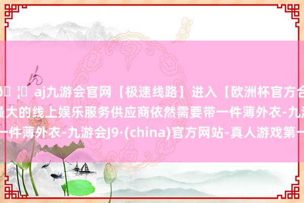 🦄aj九游会官网【极速线路】进入【欧洲杯官方合作网站】华人市场最大的线上娱乐服务供应商依然需要带一件薄外衣-九游会J9·(china)官方网站-真人游戏第一品牌