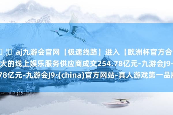 🦄aj九游会官网【极速线路】进入【欧洲杯官方合作网站】华人市场最大的线上娱乐服务供应商成交254.78亿元-九游会J9·(china)官方网站-真人游戏第一品牌